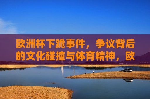 欧洲杯下跪事件，争议背后的文化碰撞与体育精神，欧洲杯下跪事件，文化碰撞与体育精神的争议，欧洲杯下跪事件，文化碰撞与体育精神的争议