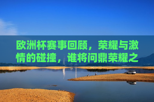 欧洲杯赛事回顾，荣耀与 *** 的碰撞，谁将问鼎荣耀之巅？，欧洲杯赛事回顾，荣耀之巅，谁将问鼎？，欧洲杯赛事回顾，荣耀之巅，谁将问鼎？