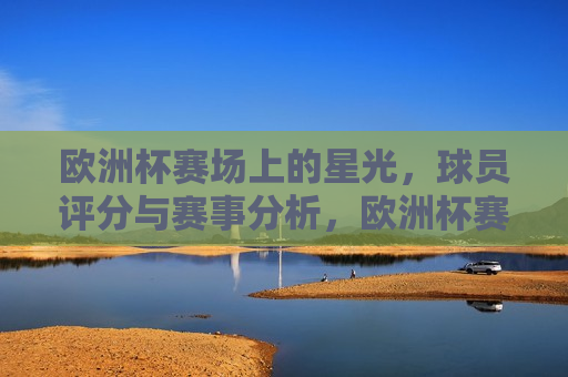 欧洲杯赛场上的星光，球员评分与赛事分析，欧洲杯赛场璀璨星光，球员评分与赛事解析，欧洲杯赛场璀璨星光，球员评分与赛事解析  第1张