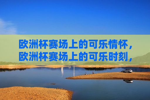 欧洲杯赛场上的可乐情怀，欧洲杯赛场上的可乐时刻，欧洲杯赛场上的可乐时刻