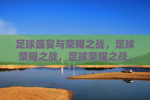 足球盛宴与荣耀之战，足球荣耀之战，足球荣耀之战，盛宴与荣耀的碰撞