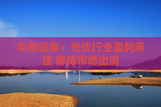 中原证券：光伏行业盈利承压 静待市场出清