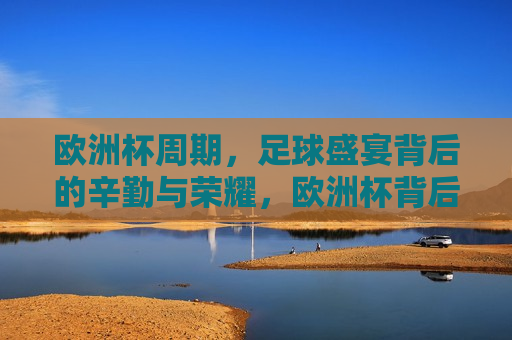 欧洲杯周期，足球盛宴背后的辛勤与荣耀，欧洲杯背后的辛勤与荣耀，足球盛宴的荣耀时刻，欧洲杯荣耀背后，足球盛宴的辛勤与荣耀