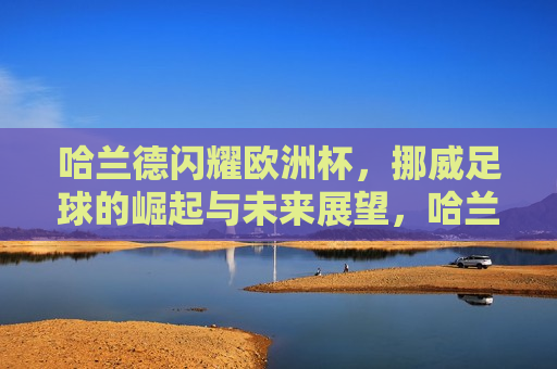 哈兰德闪耀欧洲杯，挪威足球的崛起与未来展望，哈兰德闪耀欧洲杯，挪威足球的崛起，哈兰德闪耀欧洲杯，挪威足球的崛起与未来展望