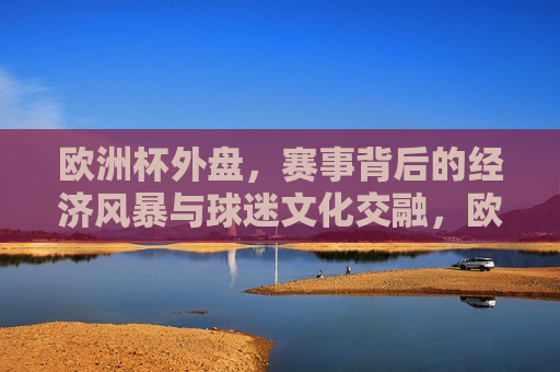 欧洲杯外盘，赛事背后的经济风暴与球迷文化交融，欧洲杯外盘，赛事经济风暴与球迷文化碰撞，欧洲杯外盘，赛事经济风暴与球迷文化的碰撞