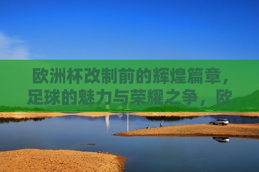 欧洲杯改制前的辉煌篇章，足球的魅力与荣耀之争，欧洲杯改制前的荣耀篇章，足球的魅力与辉煌之争，欧洲杯改制前的辉煌，足球的魅力与荣耀之争