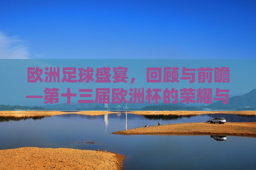欧洲足球盛宴，回顾与前瞻—第十三届欧洲杯的荣耀与挑战，欧洲足球盛宴，第十三届欧洲杯的荣耀与挑战，第十三届欧洲杯，欧洲足球的荣耀与挑战