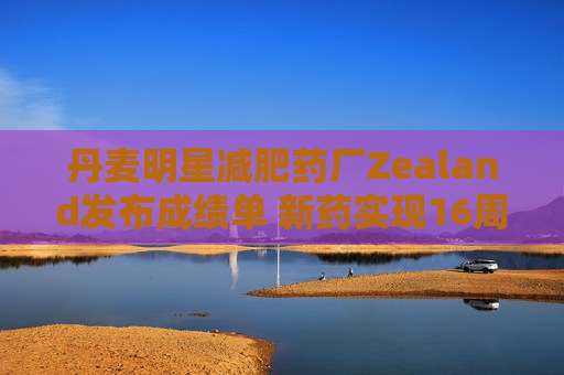 丹麦明星减肥药厂Zealand发布成绩单 新药实现16周减重8.6%