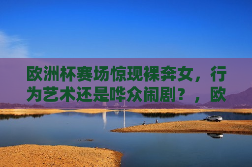 欧洲杯赛场惊现裸奔女，行为艺术还是哗众闹剧？，欧洲杯赛场惊现裸奔女，行为艺术还是哗众闹剧？，欧洲杯赛场惊现裸奔事件，行为艺术还是炒作闹剧？