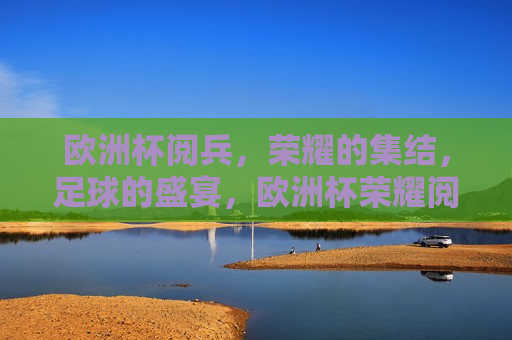 欧洲杯阅兵，荣耀的集结，足球的盛宴，欧洲杯荣耀阅兵，足球盛宴的集结，欧洲杯荣耀阅兵，足球盛宴的集结