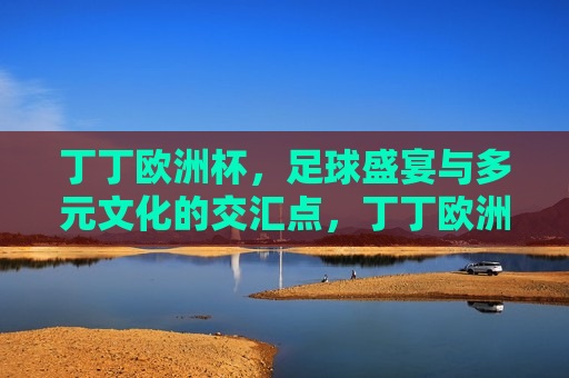 丁丁欧洲杯，足球盛宴与多元文化的交汇点，丁丁欧洲杯，足球与多元文化的盛宴，丁丁欧洲杯，足球与多元文化的 *** 交汇