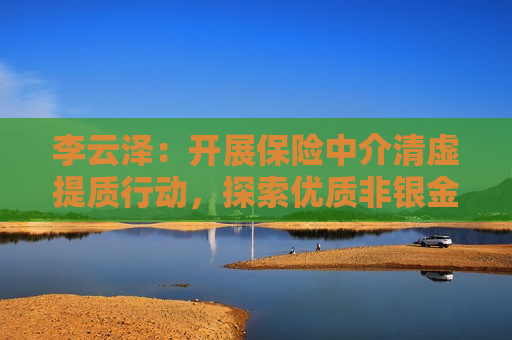 李云泽：开展保险中介清虚提质行动，探索优质非银金融机构保险 *** 试点