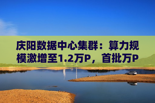 庆阳数据中心集群：算力规模激增至1.2万P，首批万P算力上线