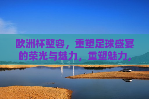 欧洲杯整容，重塑足球盛宴的荣光与魅力，重塑魅力，欧洲杯足球盛宴的全新篇章，重塑魅力，欧洲杯足球盛宴的新篇章