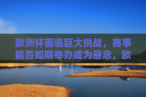 欧洲杯面临巨大挑战，赛事能否如期举办成为悬念，欧洲杯赛事举办前景堪忧，能否如期成悬念，欧洲杯赛事举办前景成谜，能否如期举办待解