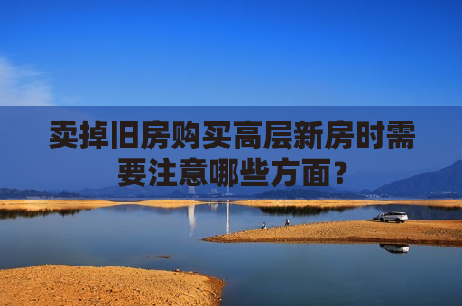 卖掉旧房购买高层新房时需要注意哪些方面？