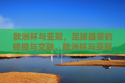欧洲杯与亚冠，足球盛宴的碰撞与交融，欧洲杯与亚冠，足球盛宴的交汇与碰撞，欧洲杯与亚冠，足球盛宴的交汇与碰撞