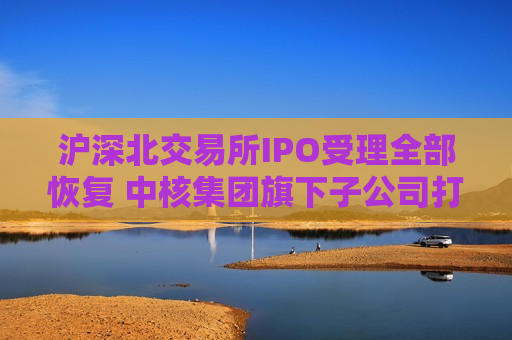 沪深北交易所IPO受理全部恢复 中核集团旗下子公司打头阵  第1张
