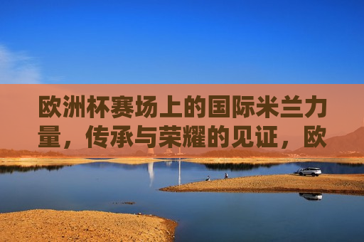 欧洲杯赛场上的国际米兰力量，传承与荣耀的见证，欧洲杯赛场上的国际米兰，传承与荣耀的闪耀时刻，欧洲杯赛场上的国际米兰，传承与荣耀的闪耀  第1张