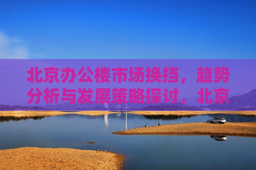 北京办公楼市场换挡，趋势分析与发展策略探讨，北京办公楼市场趋势分析与发展策略探讨，北京办公楼市场趋势转变，发展策略探讨