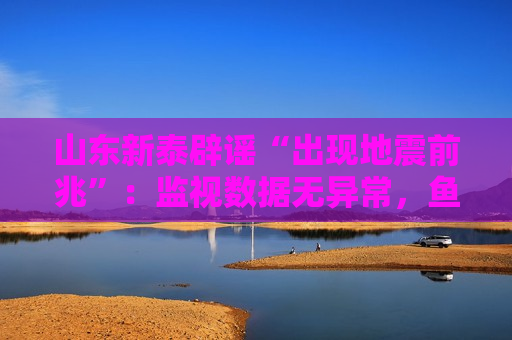 山东新泰辟谣“出现地震前兆”：监视数据无异常，鱼群跃出水面或与天气有关