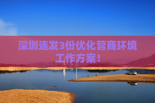 深圳连发3份优化营商环境工作方案！