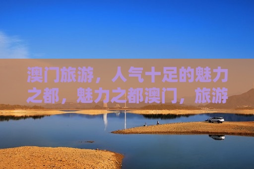 澳门旅游，人气十足的魅力之都，魅力之都澳门，旅游人气爆棚，澳门旅游人气爆棚，魅力之都展现无限魅力