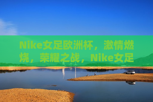 Nike女足欧洲杯， *** 燃烧，荣耀之战，Nike女足欧洲杯，荣耀之战， *** 燃烧，Nike女足欧洲杯， *** 荣耀之战