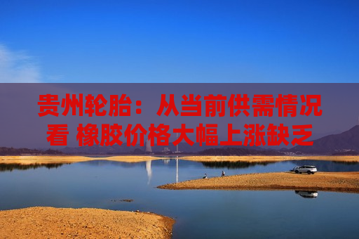 贵州轮胎：从当前供需情况看 橡胶价格大幅上涨缺乏支撑  第1张