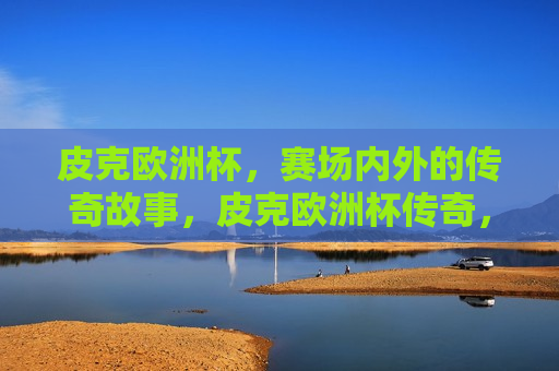 皮克欧洲杯，赛场内外的传奇故事，皮克欧洲杯传奇，赛场内外的不朽篇章，皮克欧洲杯传奇，赛场内外的不朽篇章
