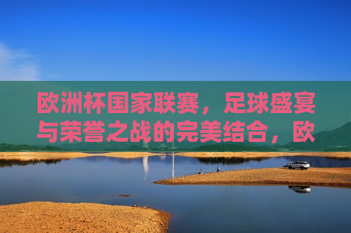 欧洲杯国家联赛，足球盛宴与荣誉之战的完美结合，欧洲杯国家联赛，足球盛宴与荣誉的巅峰对决，欧洲杯国家联赛，足球盛宴与荣誉的巅峰对决