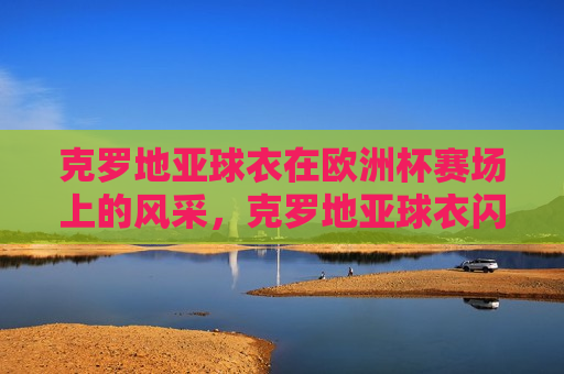 克罗地亚球衣在欧洲杯赛场上的风采，克罗地亚球衣闪耀欧洲杯赛场，克罗地亚球衣闪耀欧洲杯赛场