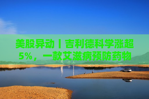 美股异动丨吉利德科学涨超5%，一款艾滋病预防药物取得惊人实验结果