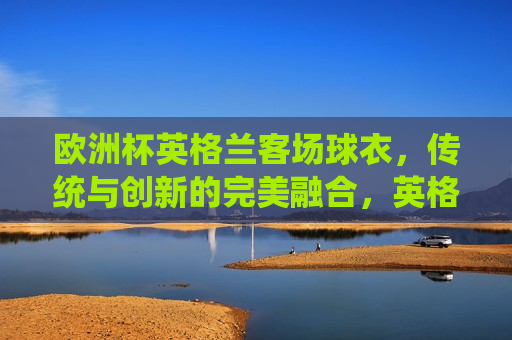 欧洲杯英格兰客场球衣，传统与创新的完美融合，英格兰欧洲杯客场球衣，传统创新之典范