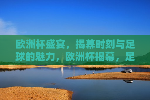 欧洲杯盛宴，揭幕时刻与足球的魅力，欧洲杯揭幕，足球魅力盛宴启幕，欧洲杯揭幕，足球魅力盛宴启幕