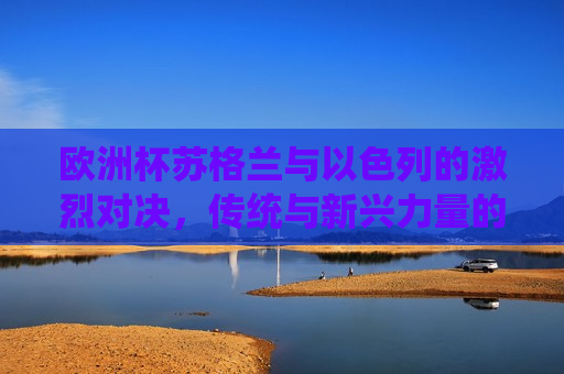 欧洲杯苏格兰与以色列的激烈对决，传统与新兴力量的碰撞，欧洲杯苏格兰与以色列对决，传统与新兴力量的碰撞，欧洲杯苏格兰与以色列对决，传统与新兴力量的碰撞  第1张