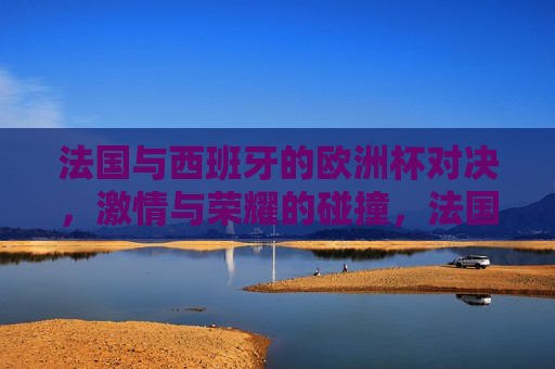法国与西班牙的欧洲杯对决， *** 与荣耀的碰撞，法国与西班牙欧洲杯对决， *** 与荣耀的巅峰之战，法国与西班牙欧洲杯对决， *** 与荣耀的巅峰碰撞