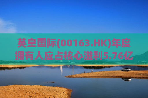 英皇国际(00163.HK)年度拥有人应占核心溢利5.76亿港元 同比增长66.7%