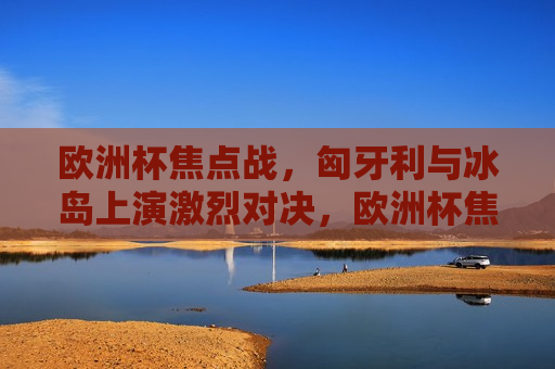 欧洲杯焦点战，匈牙利与冰岛上演激烈对决，欧洲杯焦点战，匈牙利与冰岛上演精彩对决，欧洲杯焦点战，匈牙利与冰岛上演精彩对决