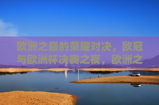欧洲之巅的荣耀对决，欧冠与欧洲杯决赛之夜，欧洲之巅的荣耀之战，欧冠与欧洲杯决赛之夜，欧冠与欧洲杯决赛之夜，欧洲之巅的荣耀之战