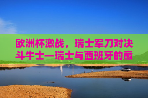 欧洲杯激战，瑞士军刀对决斗牛士—瑞士与西班牙的巅峰对决，欧洲杯焦点战，瑞士军刀对决斗牛士，欧洲杯焦点战，瑞士军刀对决斗牛士
