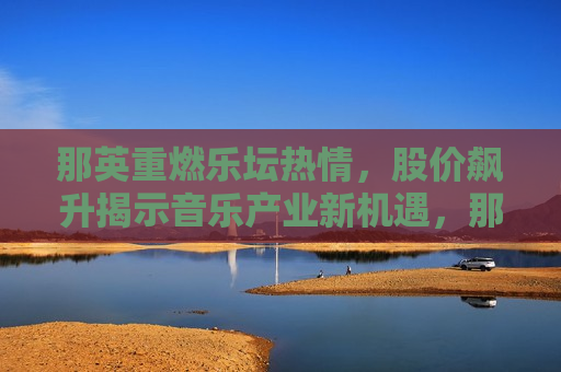 那英重燃乐坛热情，股价飙升揭示音乐产业新机遇，那英重燃乐坛热情，音乐产业迎来新机遇，那英重燃乐坛热情，音乐产业迎来新机遇  第1张