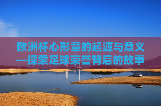 欧洲杯心形章的起源与意义—探索足球荣誉背后的故事，欧洲杯心形章的起源与意义，足球荣誉背后的感人故事，欧洲杯心形章的起源与意义，足球荣誉背后的感人故事