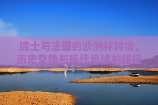 瑞士与法国的欧洲杯对决，历史交锋与现代足球的碰撞，瑞士与法国欧洲杯对决，历史交锋与现代足球的较量，瑞士与法国欧洲杯对决，历史交锋与现代足球的较量