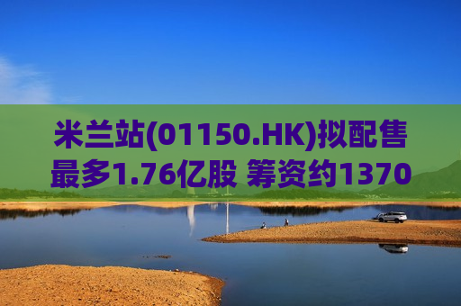 米兰站(01150.HK)拟配售最多1.76亿股 筹资约1370万港元
