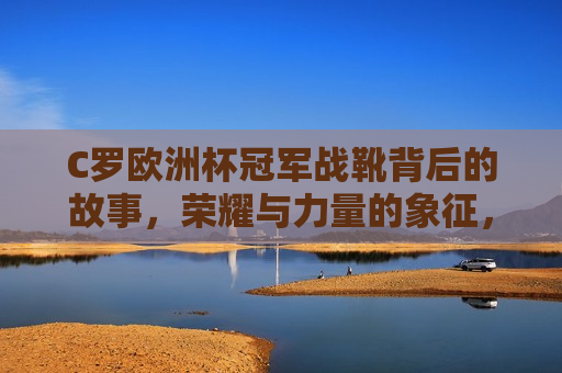 C罗欧洲杯冠军战靴背后的故事，荣耀与力量的象征，C罗欧洲杯冠军战靴背后的荣耀与力量象征，C罗欧洲杯冠军战靴背后的荣耀与力量