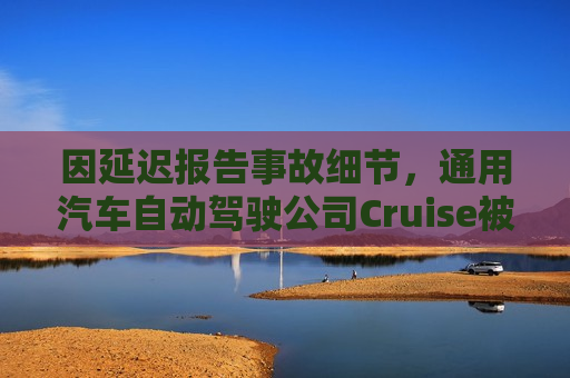 因延迟报告事故细节，通用汽车自动驾驶公司Cruise被加州监管机构处以更高罚款