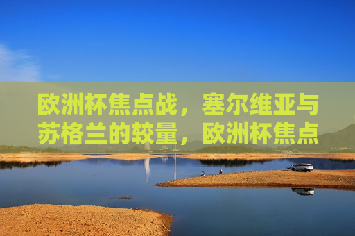 欧洲杯焦点战，塞尔维亚与苏格兰的较量，欧洲杯焦点战，塞尔维亚与苏格兰的激战，欧洲杯焦点战，塞尔维亚与苏格兰的巅峰对决