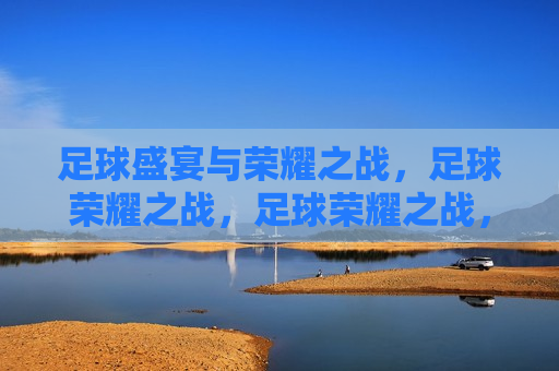 足球盛宴与荣耀之战，足球荣耀之战，足球荣耀之战，盛宴与荣耀的碰撞