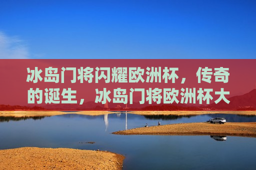 冰岛门将闪耀欧洲杯，传奇的诞生，冰岛门将欧洲杯大放异彩，传奇门将的诞生，冰岛门将欧洲杯大放异彩，传奇诞生